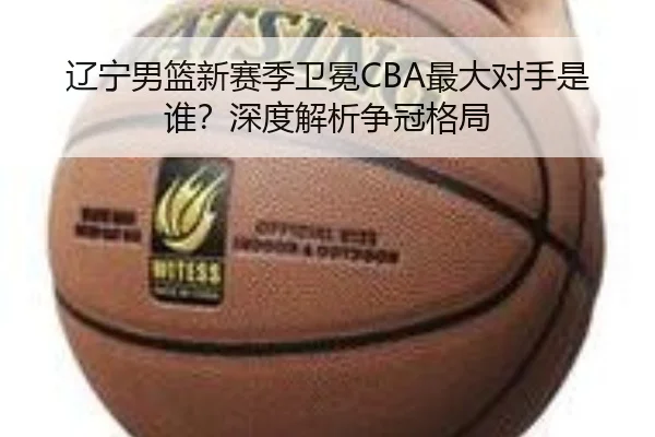 辽宁男篮新赛季卫冕CBA最大对手是谁？深度解析争冠格局