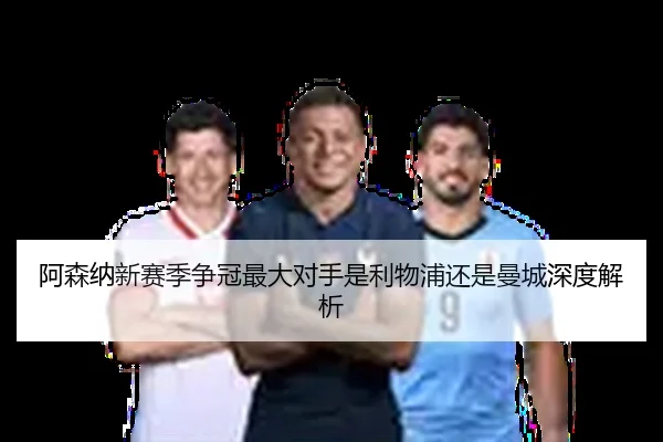 阿森纳新赛季争冠最大对手是利物浦还是曼城深度解析