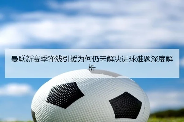 曼联新赛季锋线引援为何仍未解决进球难题深度解析