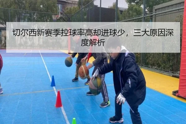切尔西新赛季控球率高却进球少，三大原因深度解析