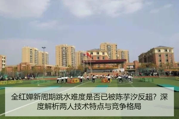 全红婵新周期跳水难度是否已被陈芋汐反超？深度解析两人技术特点与竞争格局