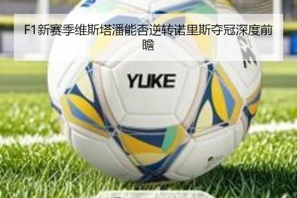 F1新赛季维斯塔潘能否逆转诺里斯夺冠深度前瞻