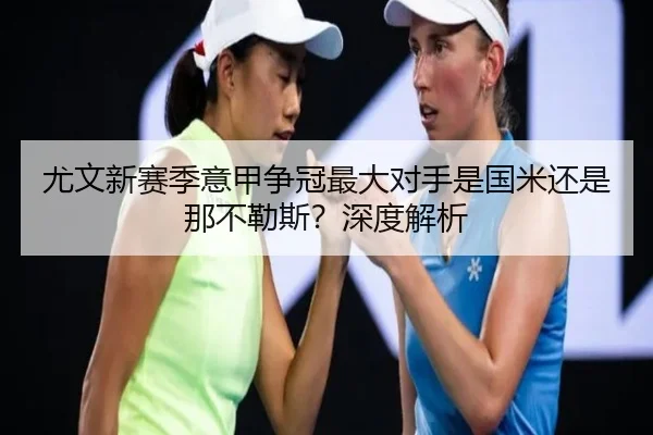 尤文新赛季意甲争冠最大对手是国米还是那不勒斯？深度解析