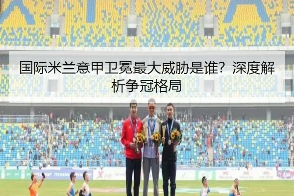 国际米兰意甲卫冕最大威胁是谁？深度解析争冠格局