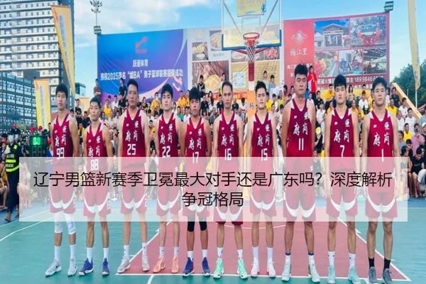 辽宁男篮新赛季卫冕最大对手还是广东吗？深度解析争冠格局