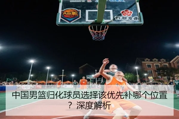 中国男篮归化球员选择该优先补哪个位置？深度解析